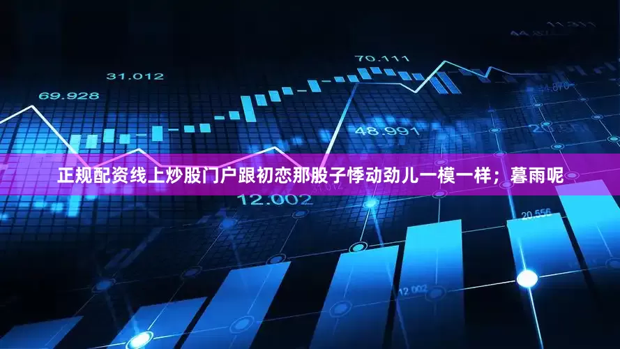 正规配资线上炒股门户跟初恋那股子悸动劲儿一模一样；暮雨呢