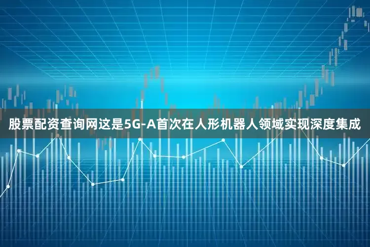 股票配资查询网这是5G-A首次在人形机器人领域实现深度集成