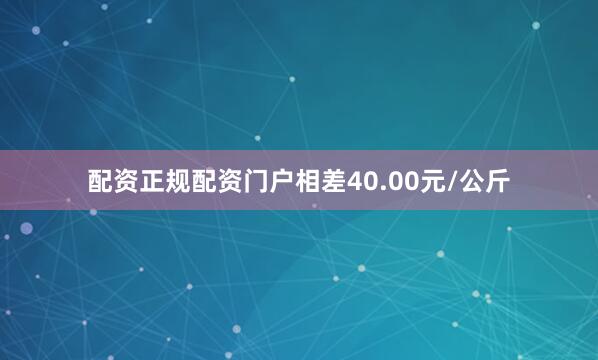 配资正规配资门户相差40.00元/公斤