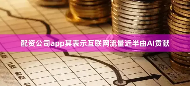 配资公司app其表示互联网流量近半由AI贡献