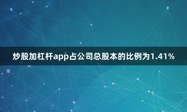 炒股加杠杆app占公司总股本的比例为1.41%