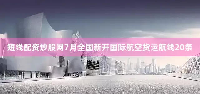 短线配资炒股网7月全国新开国际航空货运航线20条