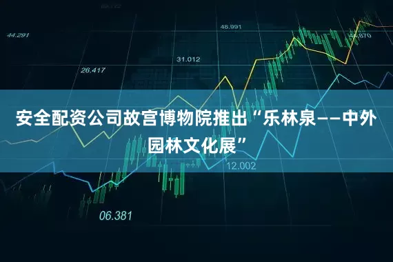 安全配资公司故宫博物院推出“乐林泉——中外园林文化展”
