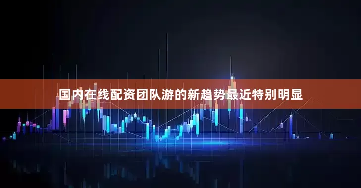 国内在线配资团队游的新趋势最近特别明显