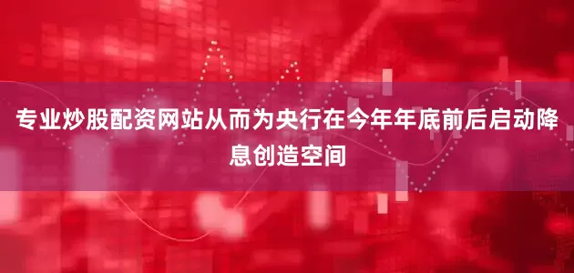 专业炒股配资网站从而为央行在今年年底前后启动降息创造空间