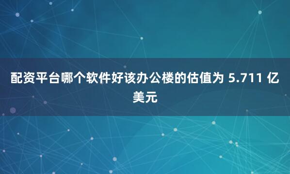 配资平台哪个软件好该办公楼的估值为 5.711 亿美元