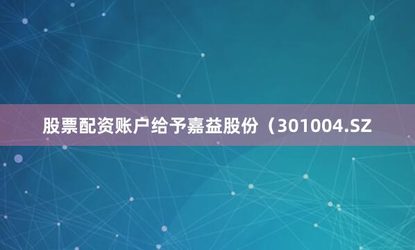 股票配资账户给予嘉益股份（301004.SZ