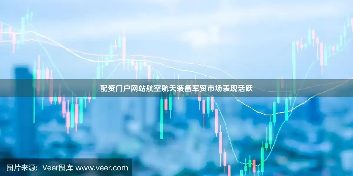 配资门户网站航空航天装备军贸市场表现活跃