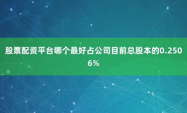 股票配资平台哪个最好占公司目前总股本的0.2506%